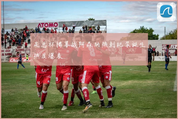 足总杯揭幕战阿森纳热刺纪录诞生热度爆表