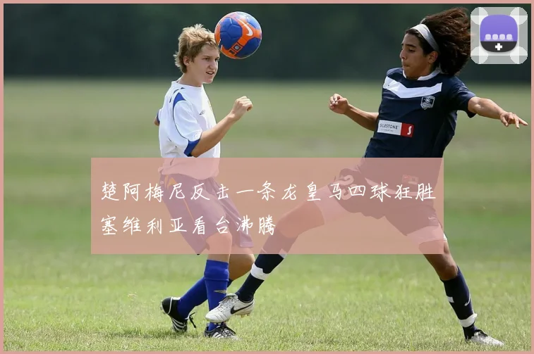 楚阿梅尼反击一条龙皇马四球狂胜塞维利亚看台沸腾