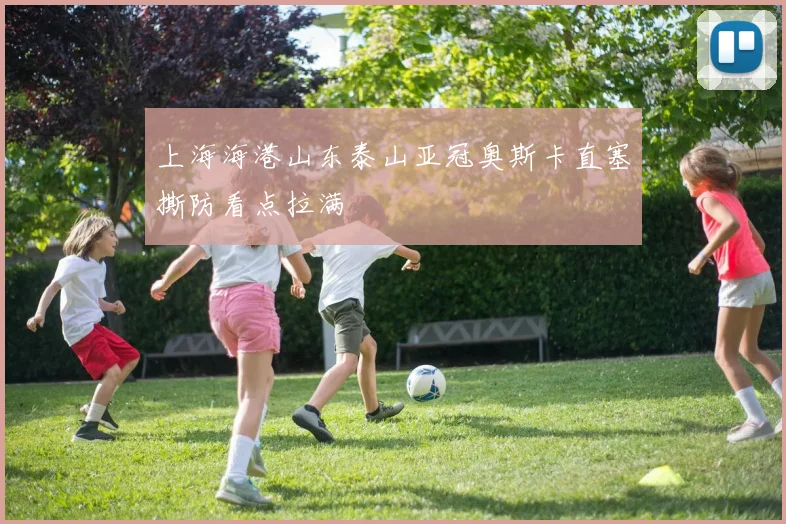 上海海港山东泰山亚冠奥斯卡直塞撕防看点拉满