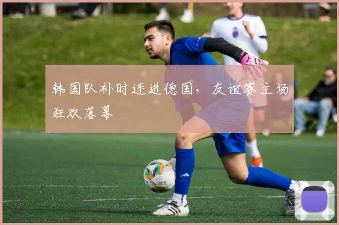 韩国队补时连进德国，友谊赛主场狂欢落幕