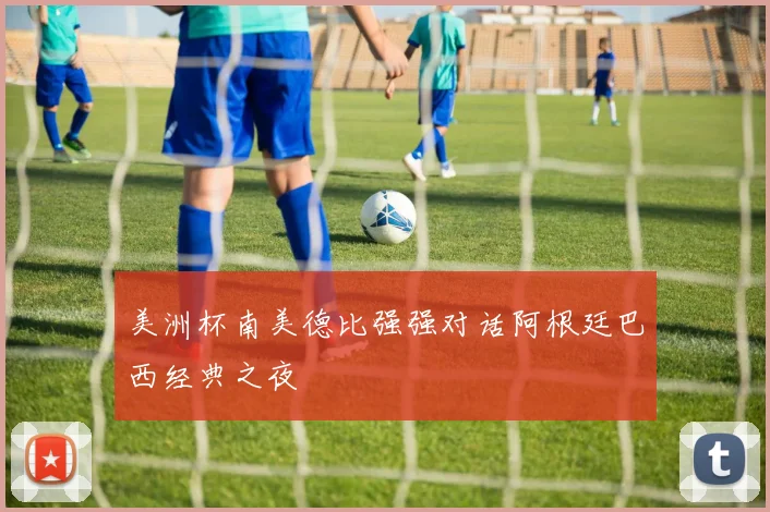 美洲杯南美德比强强对话阿根廷巴西经典之夜
