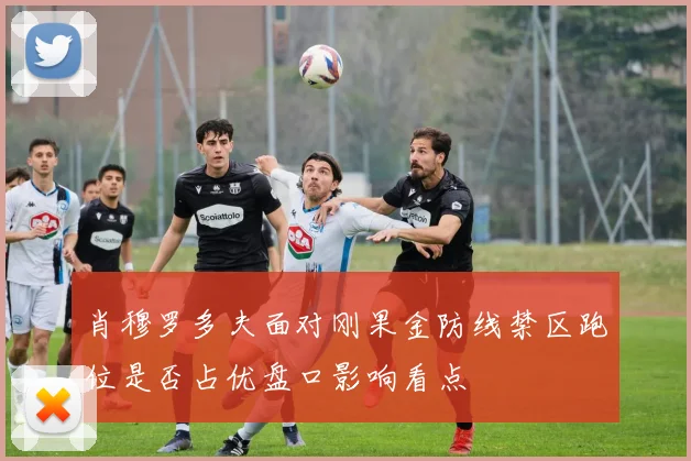 肖穆罗多夫面对刚果金防线禁区跑位是否占优盘口影响看点