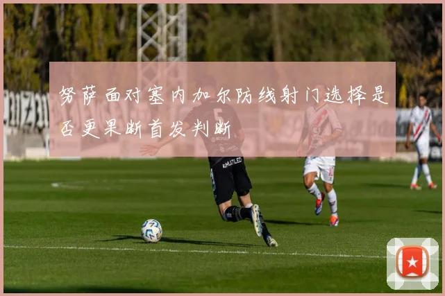 努萨面对塞内加尔防线射门选择是否更果断首发判断