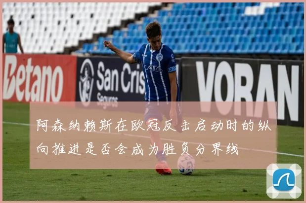 阿森纳赖斯在欧冠反击启动时的纵向推进是否会成为胜负分界线