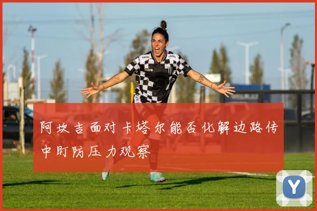 阿坎吉面对卡塔尔能否化解边路传中盯防压力观察