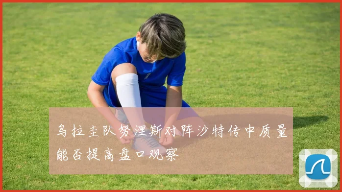 乌拉圭队努涅斯对阵沙特传中质量能否提高盘口观察