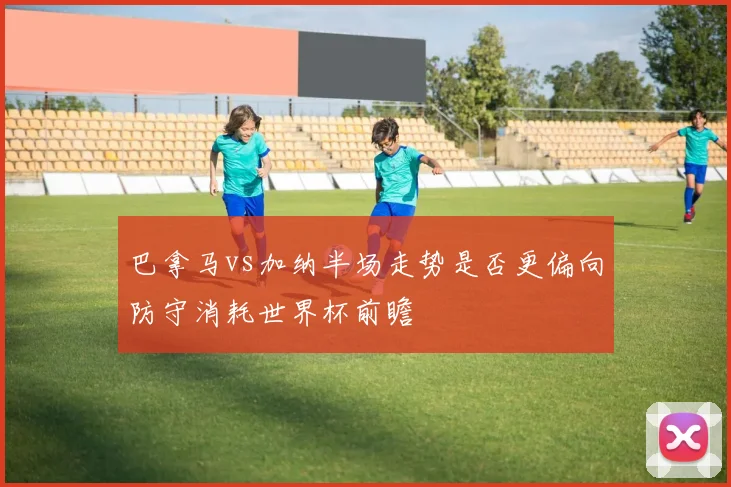 巴拿马vs加纳半场走势是否更偏向防守消耗世界杯前瞻