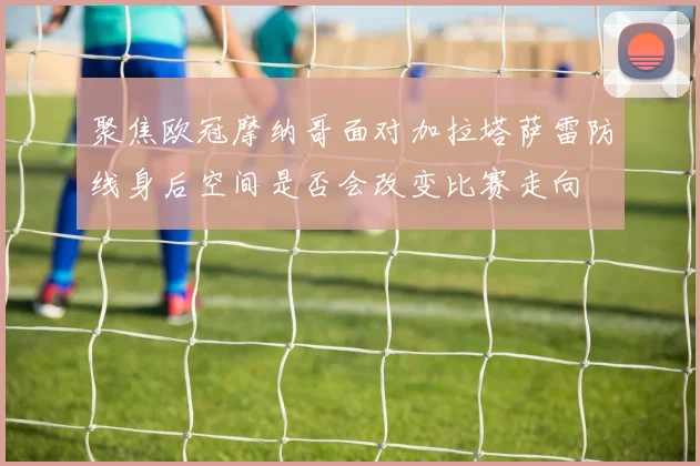 聚焦欧冠摩纳哥面对加拉塔萨雷防线身后空间是否会改变比赛走向