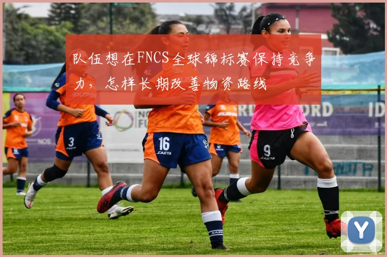 队伍想在FNCS全球锦标赛保持竞争力,怎样长期改善物资路线