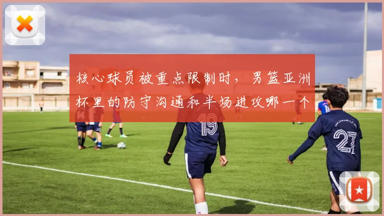 核心球员被重点限制时,男篮亚洲杯里的防守沟通和半场进攻哪一个更决定下限