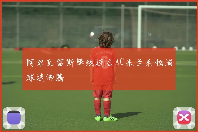 阿尔瓦雷斯锋线连击AC米兰利物浦球迷沸腾