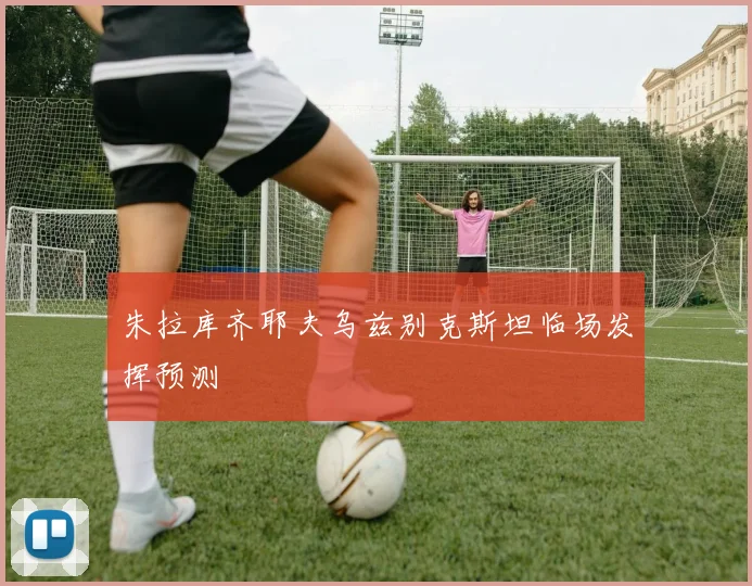 朱拉库齐耶夫乌兹别克斯坦临场发挥预测