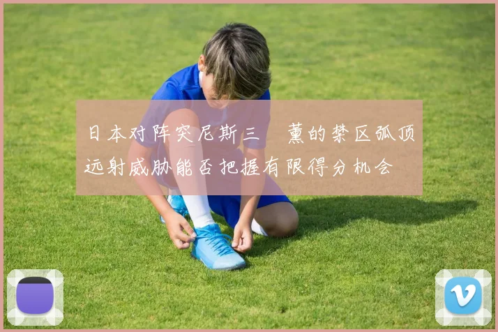 日本对阵突尼斯三笘薰的禁区弧顶远射威胁能否把握有限得分机会