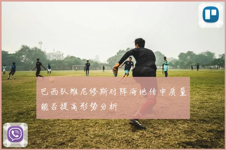 巴西队维尼修斯对阵海地传中质量能否提高形势分析