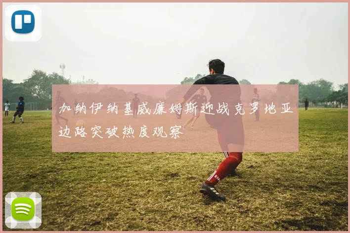 加纳伊纳基威廉姆斯迎战克罗地亚边路突破热度观察