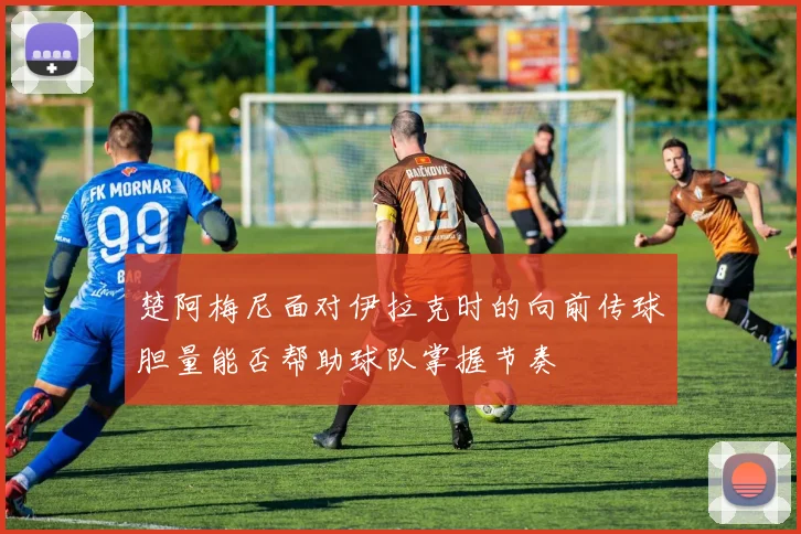 楚阿梅尼面对伊拉克时的向前传球胆量能否帮助球队掌握节奏