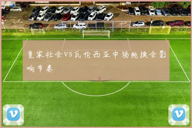 皇家社会vs瓦伦西亚中场轮换会影响节奏