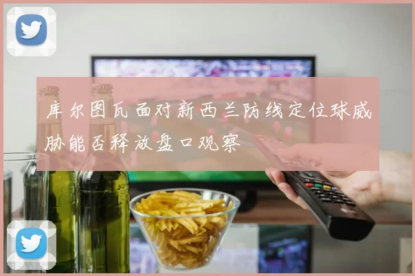 库尔图瓦面对新西兰防线定位球威胁能否释放盘口观察