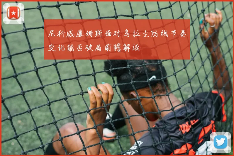 尼科威廉姆斯面对乌拉圭防线节奏变化能否破局前瞻解读