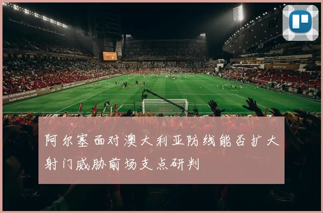 阿尔塞面对澳大利亚防线能否扩大射门威胁前场支点研判