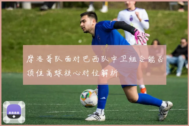 摩洛哥队面对巴西队中卫组合能否顶住高球核心对位解析