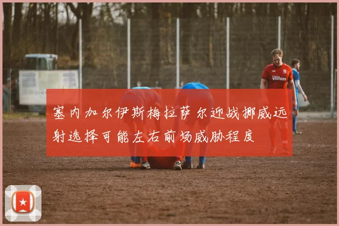 塞内加尔伊斯梅拉萨尔迎战挪威远射选择可能左右前场威胁程度