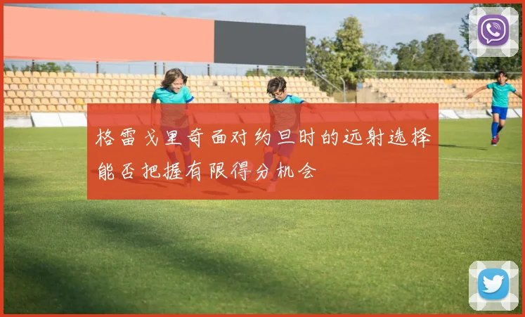 格雷戈里奇面对约旦时的远射选择能否把握有限得分机会