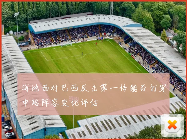 海地面对巴西反击第一传能否打穿中路阵容变化评估