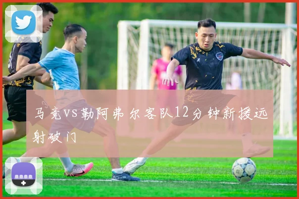 马竞vs勒阿弗尔客队12分钟新援远射破门