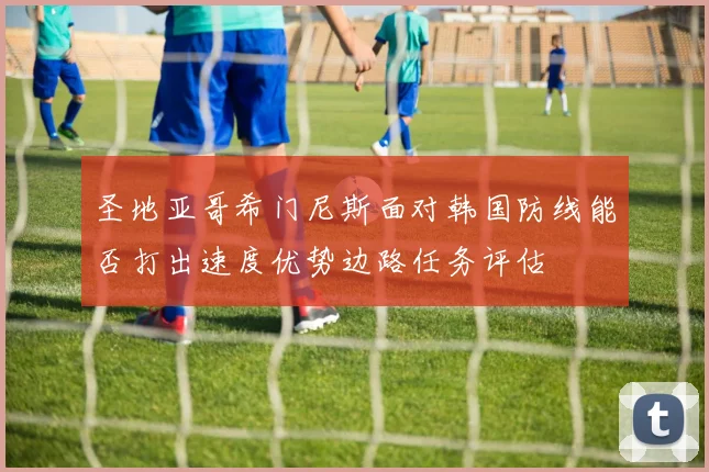 圣地亚哥希门尼斯面对韩国防线能否打出速度优势边路任务评估