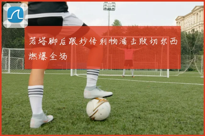 若塔脚后跟妙传利物浦击败切尔西燃爆全场